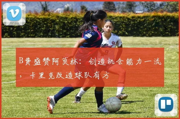 B费盛赞阿莫林：创造机会能力一流，卡里克改造球队有方