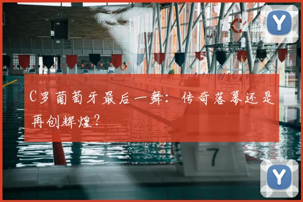 C罗葡萄牙最后一舞：传奇落幕还是再创辉煌？