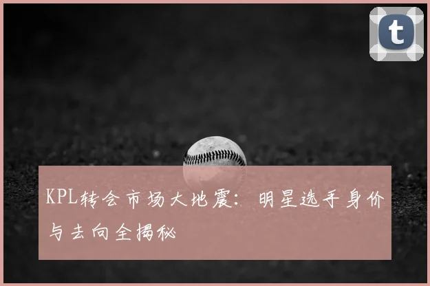 KPL转会市场大地震：明星选手身价与去向全揭秘