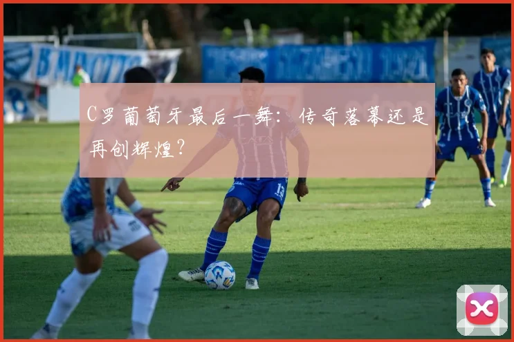 C罗葡萄牙最后一舞:传奇落幕还是再创辉煌?