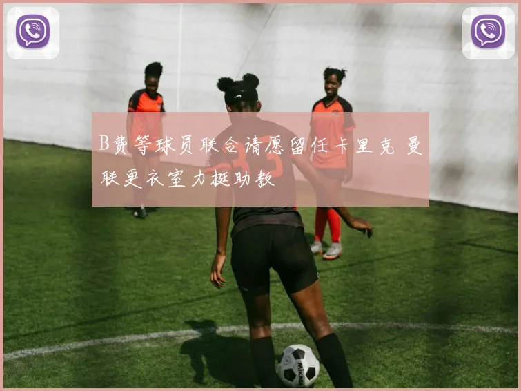 B费等球员联合请愿留任卡里克 曼联更衣室力挺助教