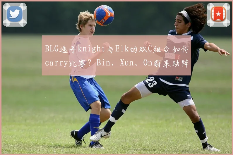 BLG选手knight与Elk的双C组合如何carry比赛？Bin、Xun、On前来助阵