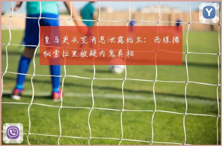 皇马更衣室消息泄露始末：西媒揭秘索拉里被疑内鬼真相
