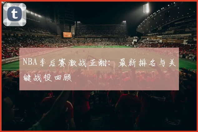 NBA季后赛激战正酣：最新排名与关键战役回顾