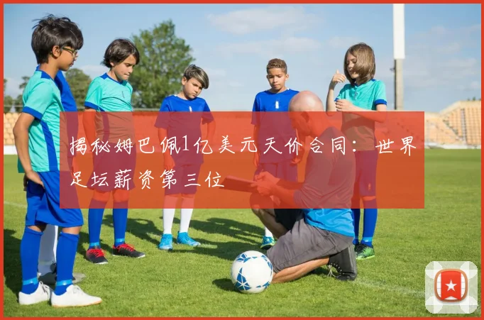揭秘姆巴佩1亿美元天价合同：世界足坛薪资第三位
