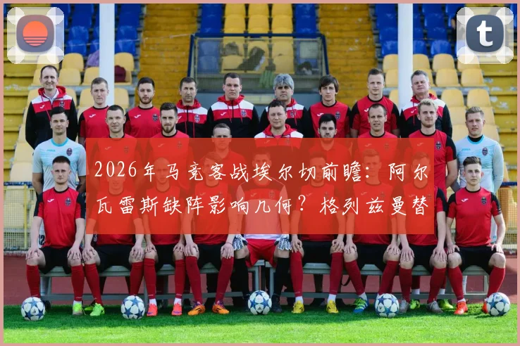2026年马竞客战埃尔切前瞻：阿尔瓦雷斯缺阵影响几何？格列兹曼替补奥布拉克首发解析