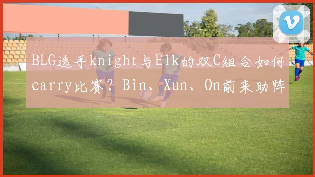 BLG选手knight与Elk的双C组合如何carry比赛?Bin、Xun、On前来助阵