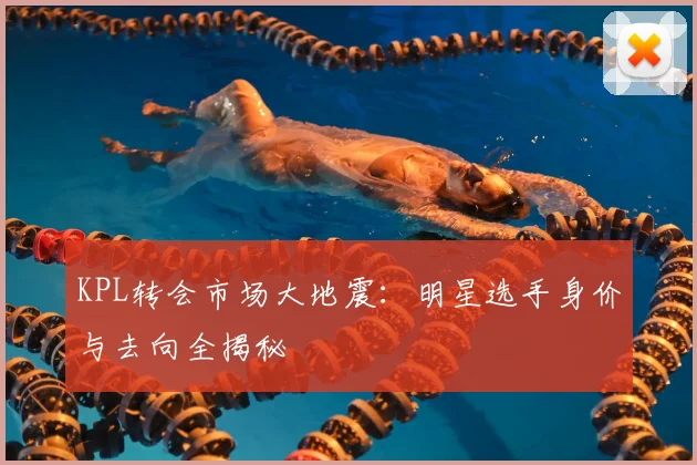 KPL转会市场大地震：明星选手身价与去向全揭秘