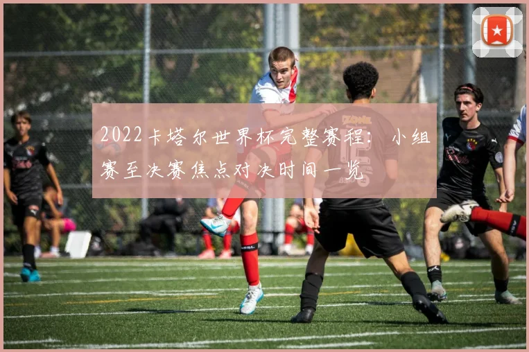 2022卡塔尔世界杯完整赛程：小组赛至决赛焦点对决时间一览
