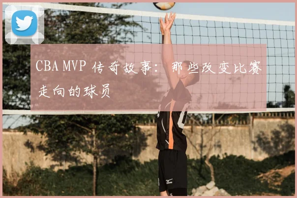 CBA MVP 传奇故事：那些改变比赛走向的球员