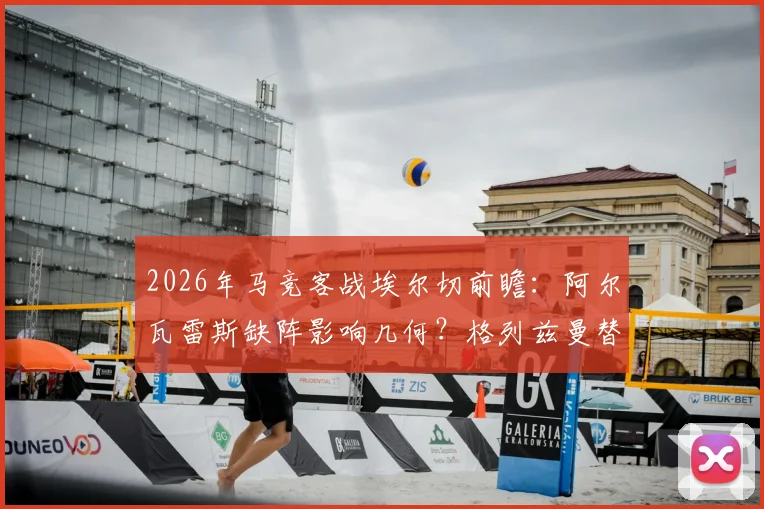 2026年马竞客战埃尔切前瞻：阿尔瓦雷斯缺阵影响几何？格列兹曼替补奥布拉克首发解析
