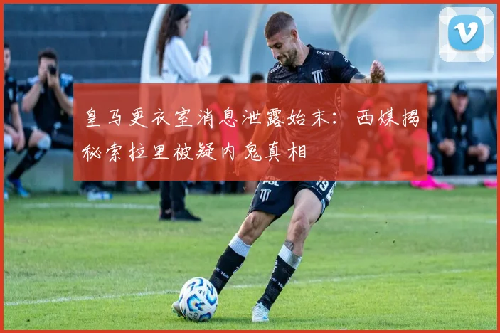 皇马更衣室消息泄露始末：西媒揭秘索拉里被疑内鬼真相